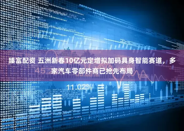 臻富配资 五洲新春10亿元定增拟加码具身智能赛道，多家汽车零部件商已抢先布局