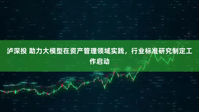 泸深投 助力大模型在资产管理领域实践，行业标准研究制定工作启动