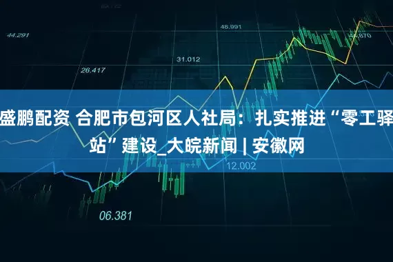 盛鹏配资 合肥市包河区人社局：扎实推进“零工驿站”建设_大皖新闻 | 安徽网
