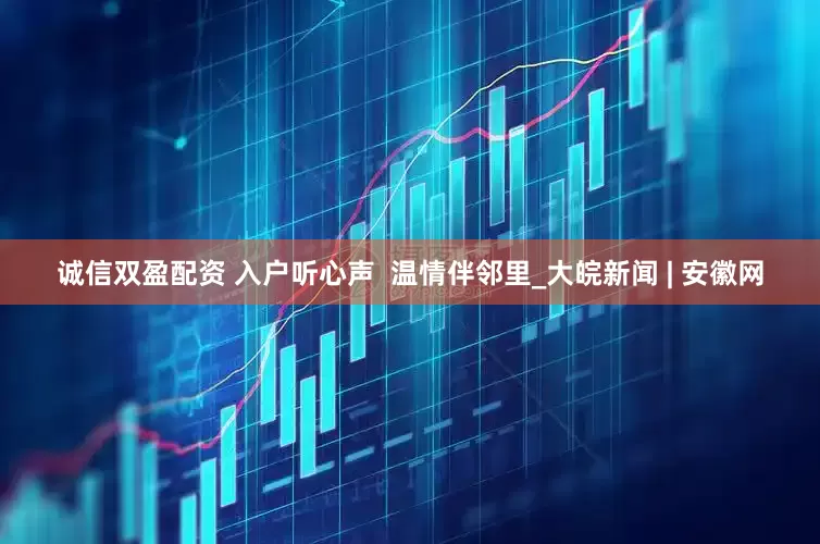 诚信双盈配资 入户听心声  温情伴邻里_大皖新闻 | 安徽网