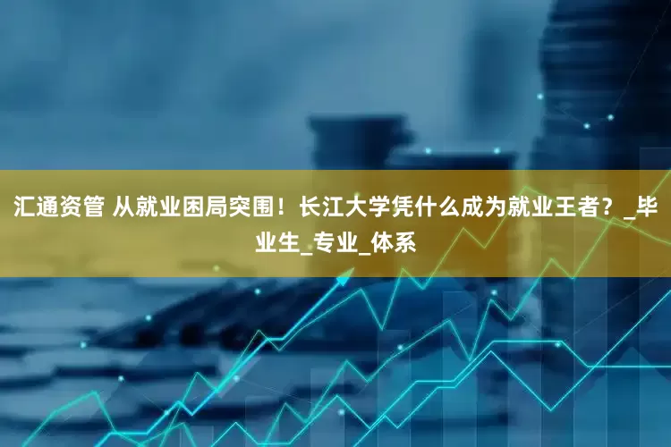 汇通资管 从就业困局突围！长江大学凭什么成为就业王者？_毕业生_专业_体系