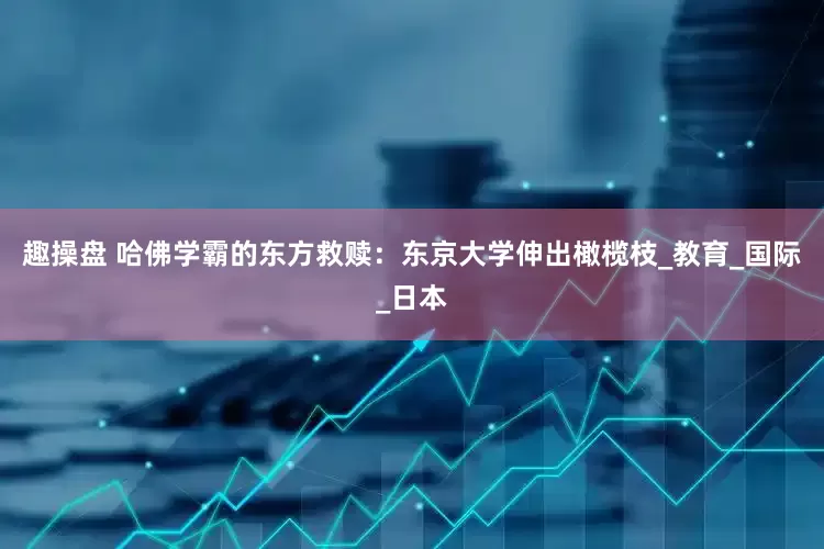 趣操盘 哈佛学霸的东方救赎：东京大学伸出橄榄枝_教育_国际_日本