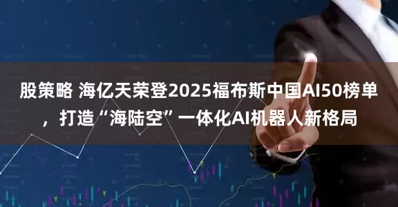 股策略 海亿天荣登2025福布斯中国AI50榜单，打造“海陆空”一体化AI机器人新格局