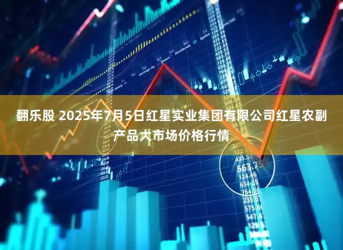 翻乐股 2025年7月5日红星实业集团有限公司红星农副产品大市场价格行情