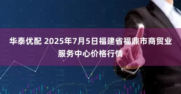 华泰优配 2025年7月5日福建省福鼎市商贸业服务中心价格行情