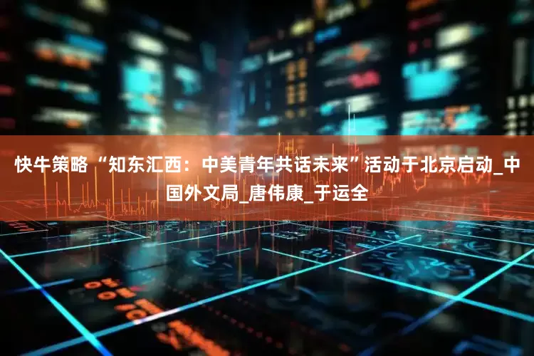 快牛策略 “知东汇西：中美青年共话未来”活动于北京启动_中国外文局_唐伟康_于运全