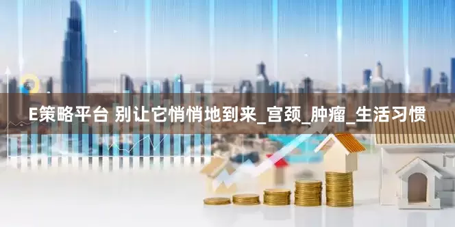 E策略平台 别让它悄悄地到来_宫颈_肿瘤_生活习惯