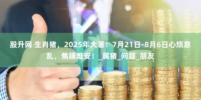 股升网 生肖猪，2025年大暑：7月21日-8月6日心烦意乱，焦躁难安！_属猪_问题_朋友