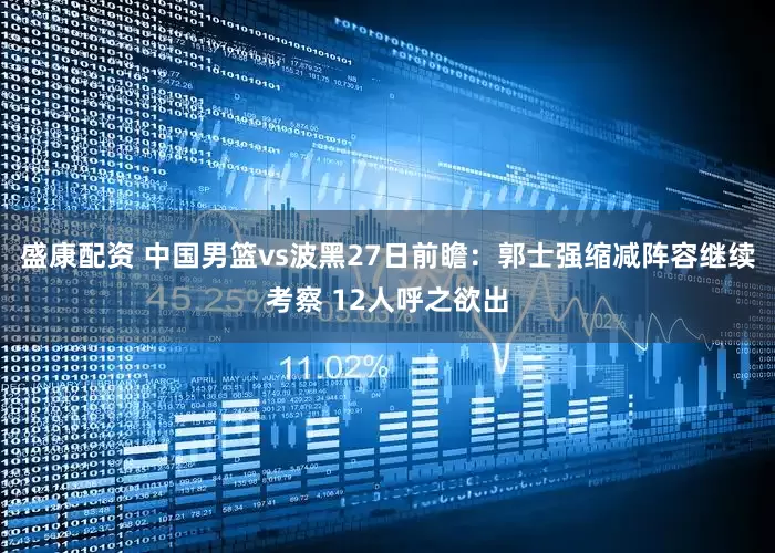 盛康配资 中国男篮vs波黑27日前瞻：郭士强缩减阵容继续考察 12人呼之欲出