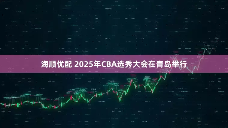 海顺优配 2025年CBA选秀大会在青岛举行