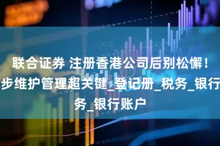 联合证券 注册香港公司后别松懈！这几步维护管理超关键_登记册_税务_银行账户