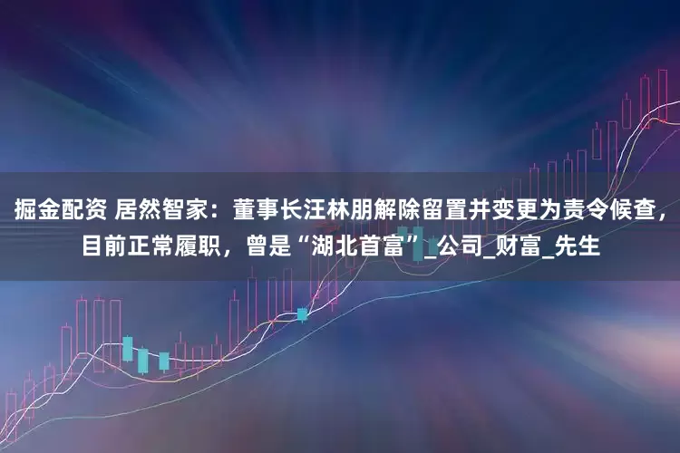 掘金配资 居然智家：董事长汪林朋解除留置并变更为责令候查，目前正常履职，曾是“湖北首富”_公司_财富_先生