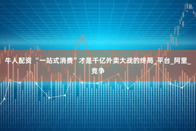牛人配资 “一站式消费”才是千亿外卖大战的终局_平台_阿里_竞争