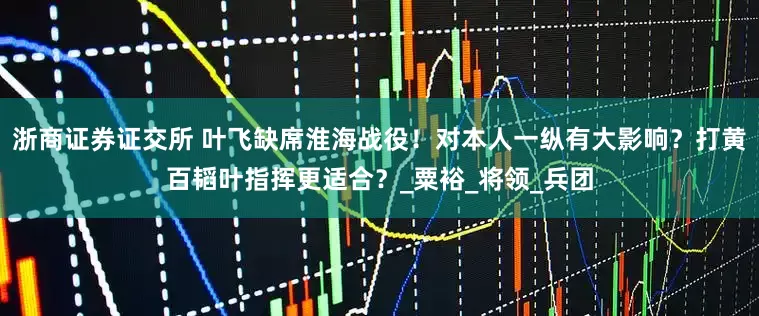 浙商证券证交所 叶飞缺席淮海战役！对本人一纵有大影响？打黄百韬叶指挥更适合？_粟裕_将领_兵团