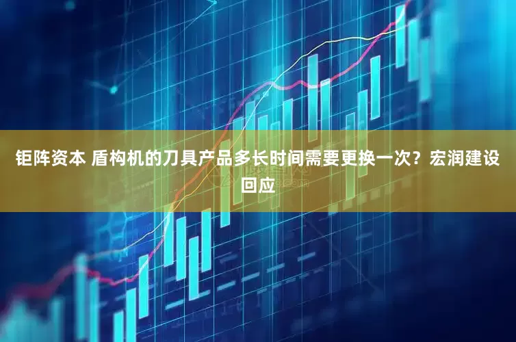 钜阵资本 盾构机的刀具产品多长时间需要更换一次？宏润建设回应