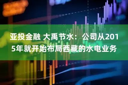 亚投金融 大禹节水：公司从2015年就开始布局西藏的水电业务