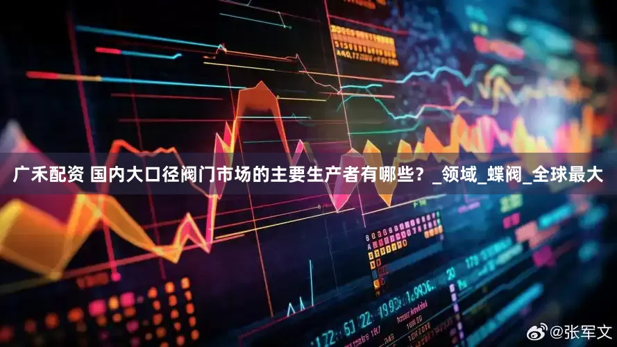 广禾配资 国内大口径阀门市场的主要生产者有哪些？_领域_蝶阀_全球最大