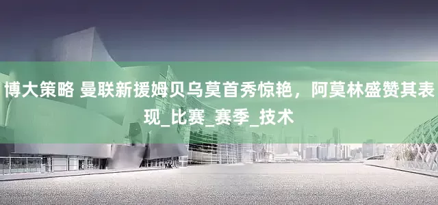 博大策略 曼联新援姆贝乌莫首秀惊艳，阿莫林盛赞其表现_比赛_赛季_技术