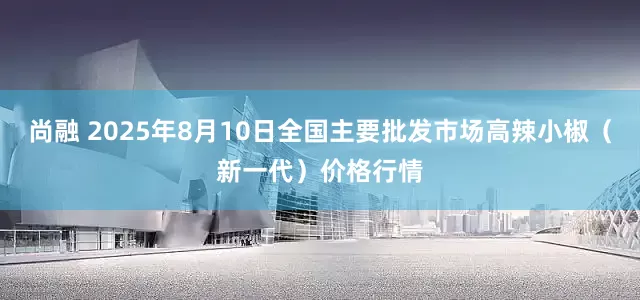 尚融 2025年8月10日全国主要批发市场高辣小椒（新一代）价格行情