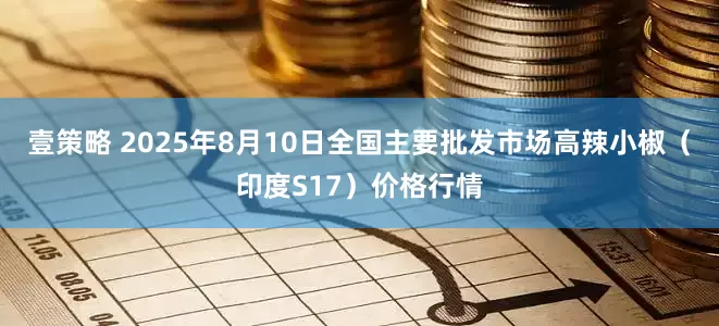 壹策略 2025年8月10日全国主要批发市场高辣小椒（印度S17）价格行情