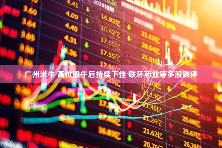 广州米牛 高位股午后持续下挫 联环药业等多股跌停