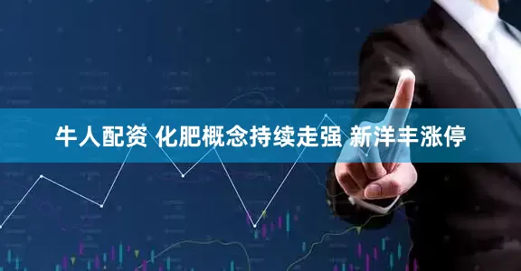牛人配资 化肥概念持续走强 新洋丰涨停