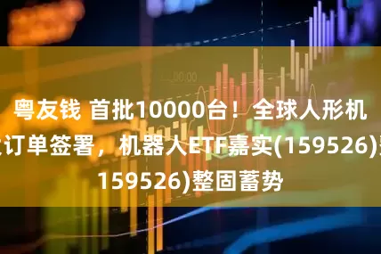 粤友钱 首批10000台！全球人形机器人最大订单签署，机器人ETF嘉实(159526)整固蓄势
