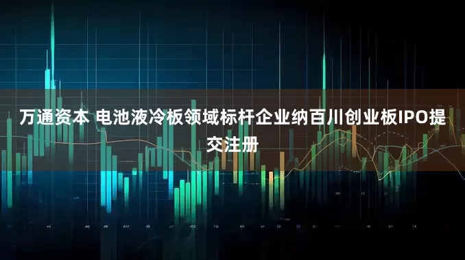 万通资本 电池液冷板领域标杆企业纳百川创业板IPO提交注册
