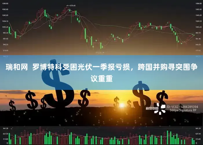瑞和网  罗博特科受困光伏一季报亏损，跨国并购寻突围争议重重