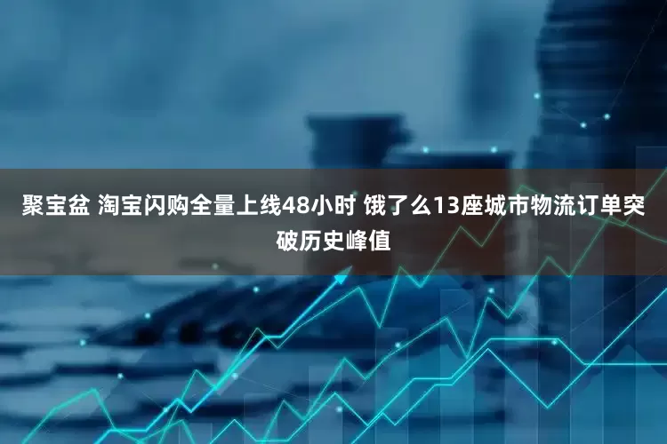 聚宝盆 淘宝闪购全量上线48小时 饿了么13座城市物流订单突破历史峰值