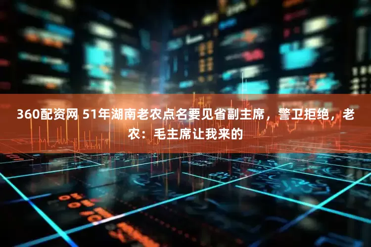 360配资网 51年湖南老农点名要见省副主席，警卫拒绝，老农：毛主席让我来的