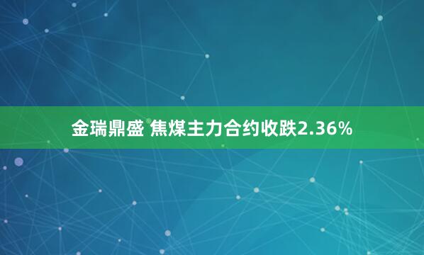 金瑞鼎盛 焦煤主力合约收跌2.36%