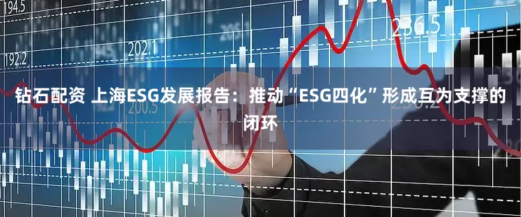 钻石配资 上海ESG发展报告：推动“ESG四化”形成互为支撑的闭环