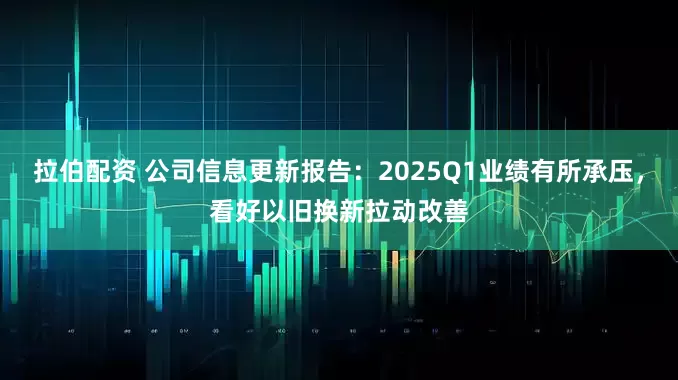 拉伯配资 公司信息更新报告：2025Q1业绩有所承压，看好以旧换新拉动改善
