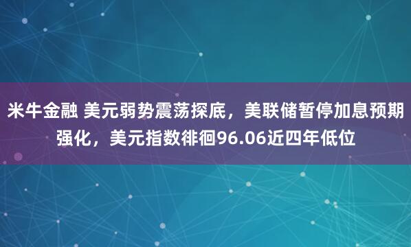 米牛金融 美元弱势震荡探底，美联储暂停加息预期强化，美元指数徘徊96.06近四年低位
