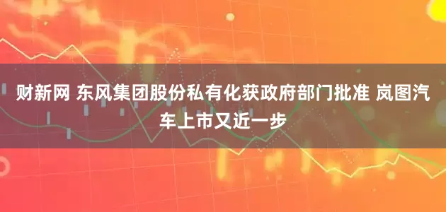 财新网 东风集团股份私有化获政府部门批准 岚图汽车上市又近一步