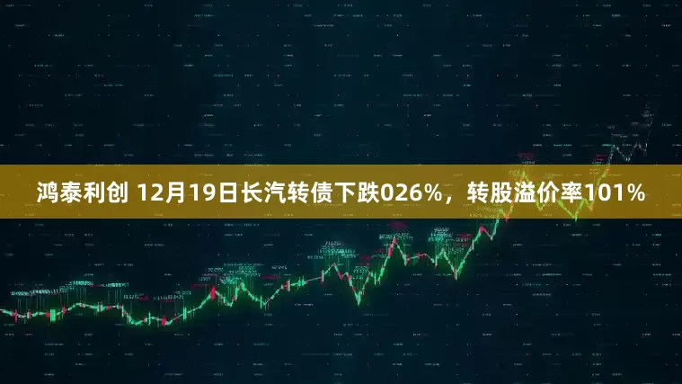 鸿泰利创 12月19日长汽转债下跌026%，转股溢价率101%