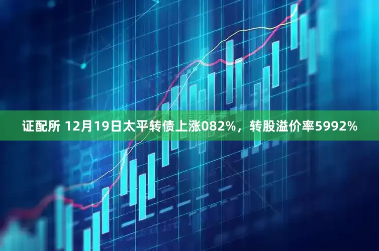 证配所 12月19日太平转债上涨082%，转股溢价率5992%