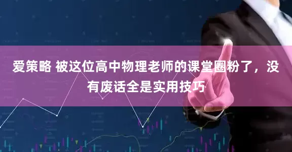 爱策略 被这位高中物理老师的课堂圈粉了，没有废话全是实用技巧