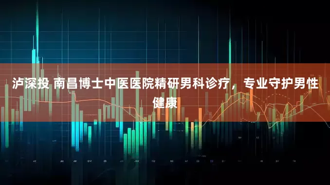 泸深投 南昌博士中医医院精研男科诊疗，专业守护男性健康